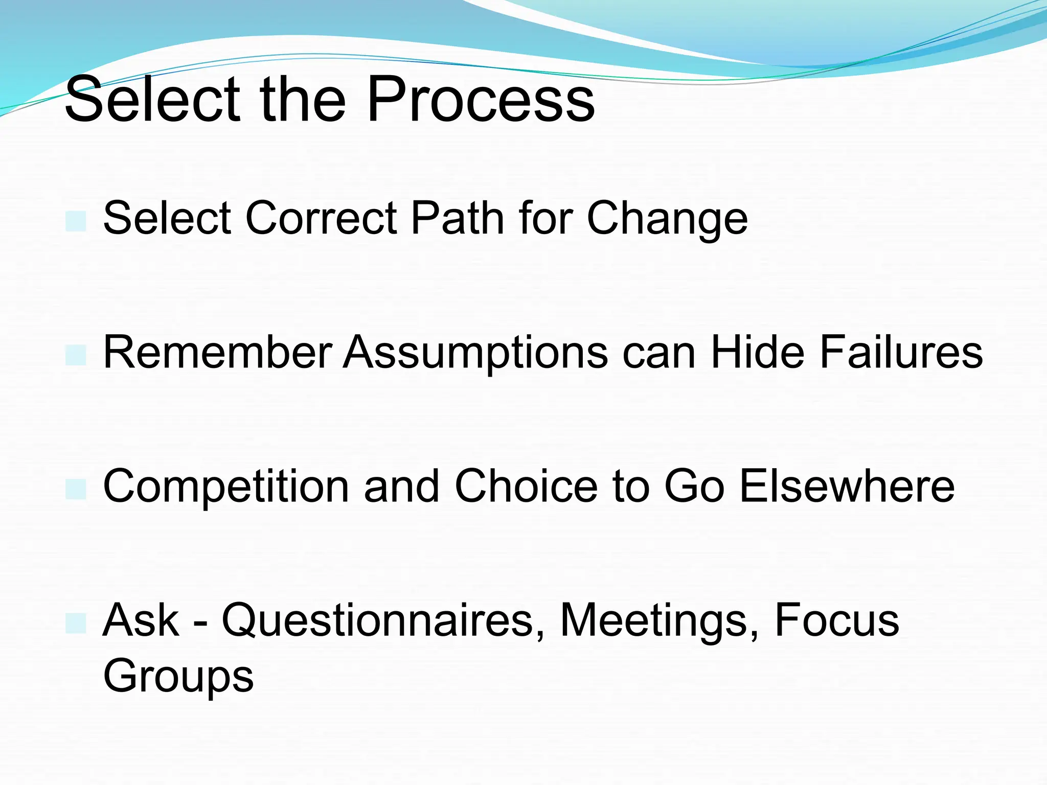 Select the Process
 Select Correct Path for Change
 Remember Assumptions can Hide Failures
 Competition and Choice to Go Elsewhere
 Ask - Questionnaires, Meetings, Focus
Groups
 