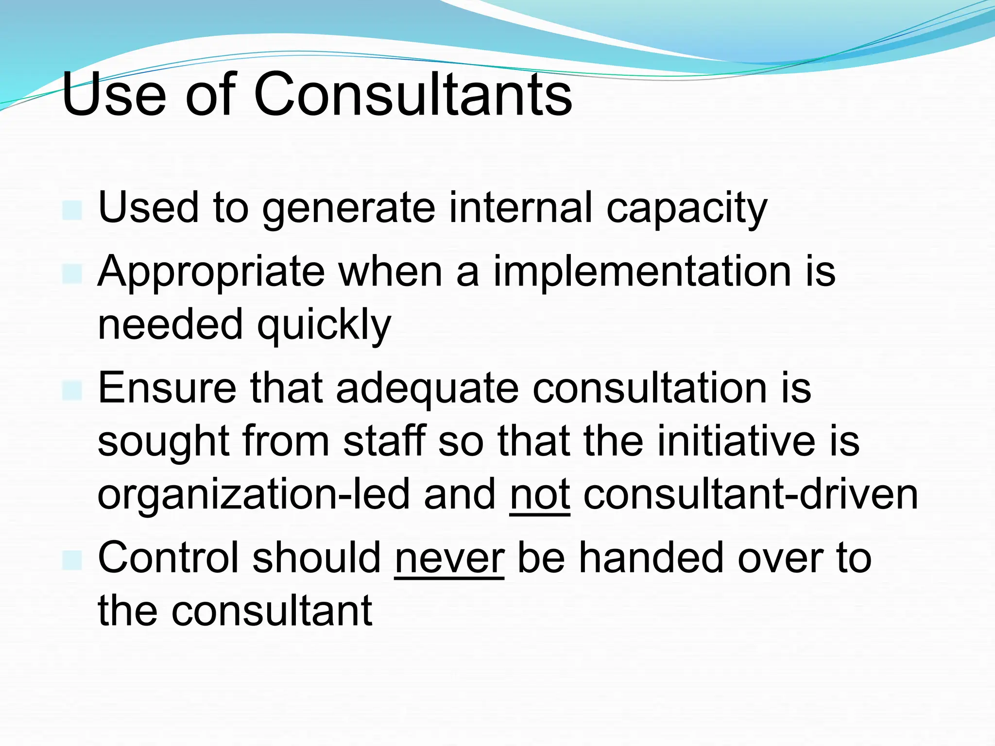Use of Consultants
 Used to generate internal capacity
 Appropriate when a implementation is
needed quickly
 Ensure that adequate consultation is
sought from staff so that the initiative is
organization-led and not consultant-driven
 Control should never be handed over to
the consultant
 