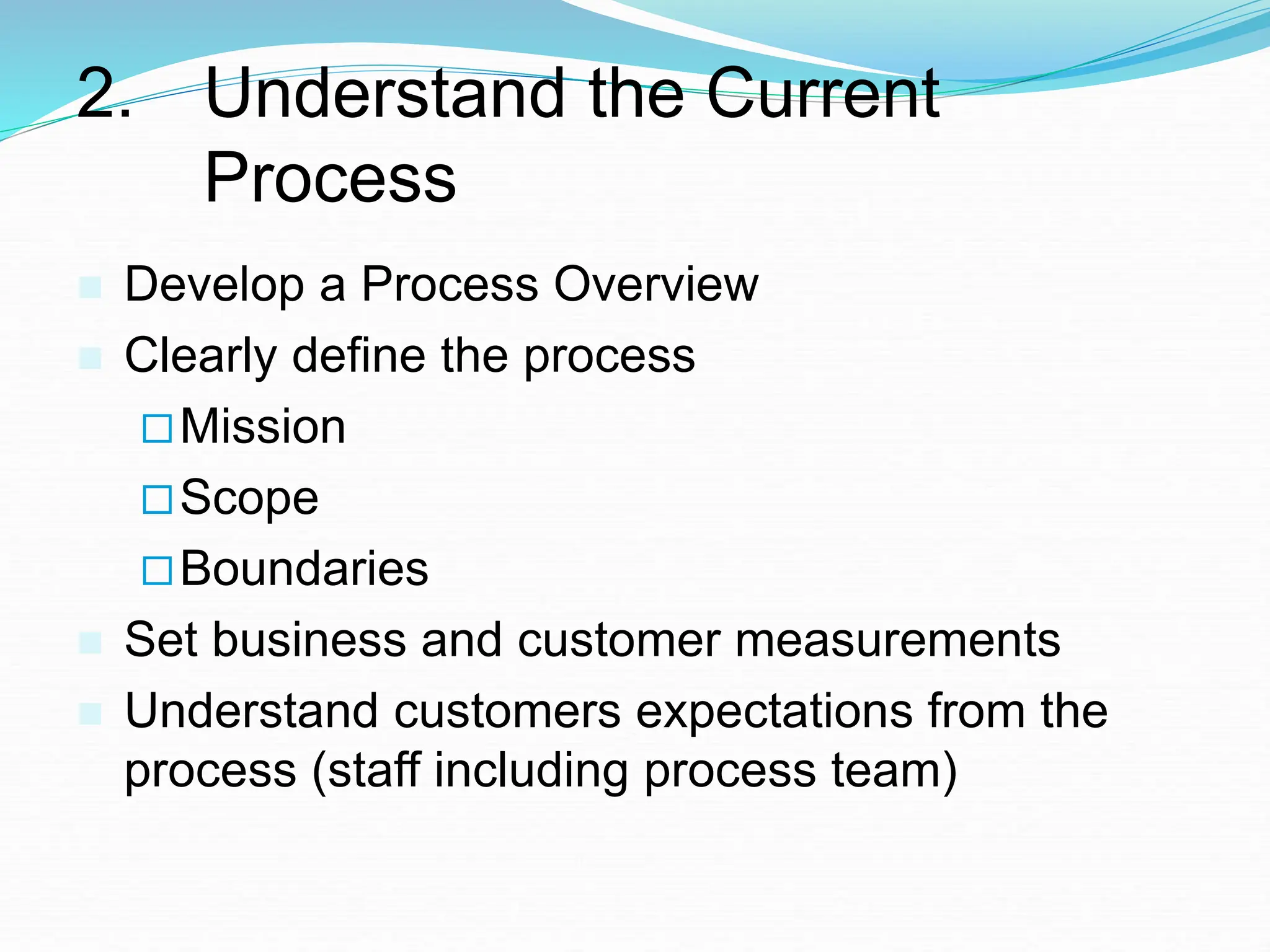 2. Understand the Current
Process
 Develop a Process Overview
 Clearly define the process
Mission
Scope
Boundaries
 Set business and customer measurements
 Understand customers expectations from the
process (staff including process team)
 