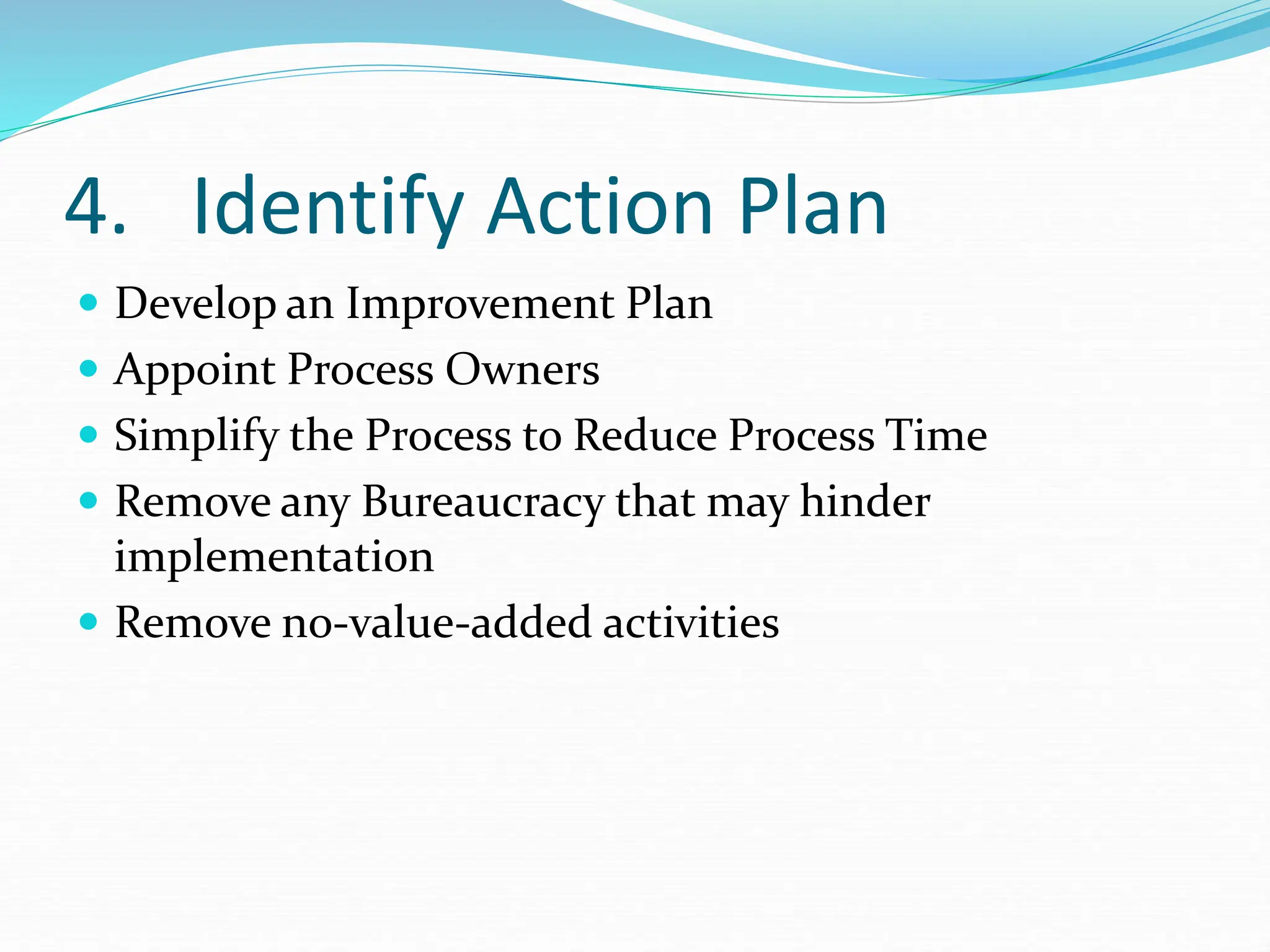 4. Identify Action Plan
 Develop an Improvement Plan
 Appoint Process Owners
 Simplify the Process to Reduce Process Time
 Remove any Bureaucracy that may hinder
implementation
 Remove no-value-added activities
 