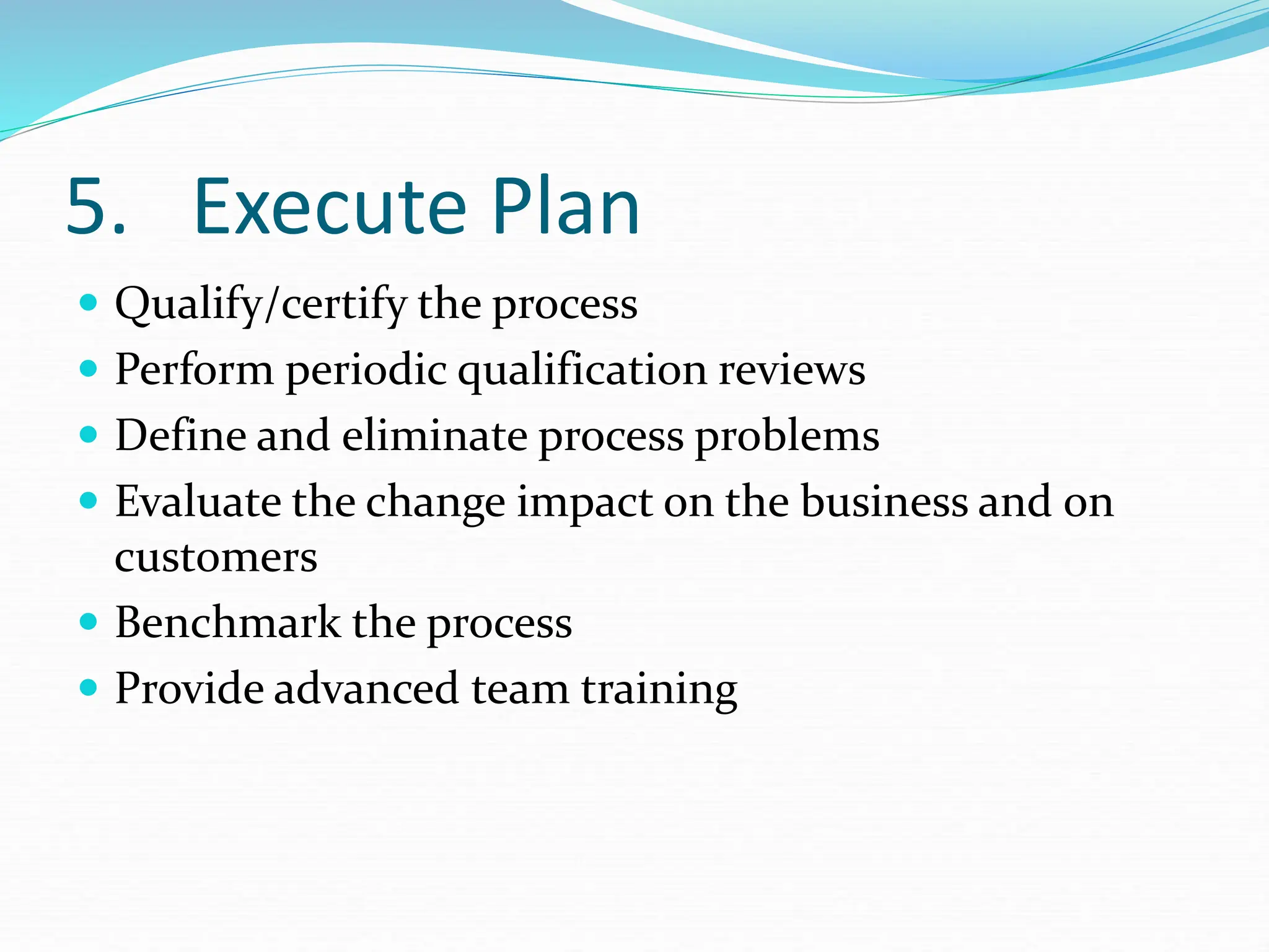5. Execute Plan
 Qualify/certify the process
 Perform periodic qualification reviews
 Define and eliminate process problems
 Evaluate the change impact on the business and on
customers
 Benchmark the process
 Provide advanced team training
 