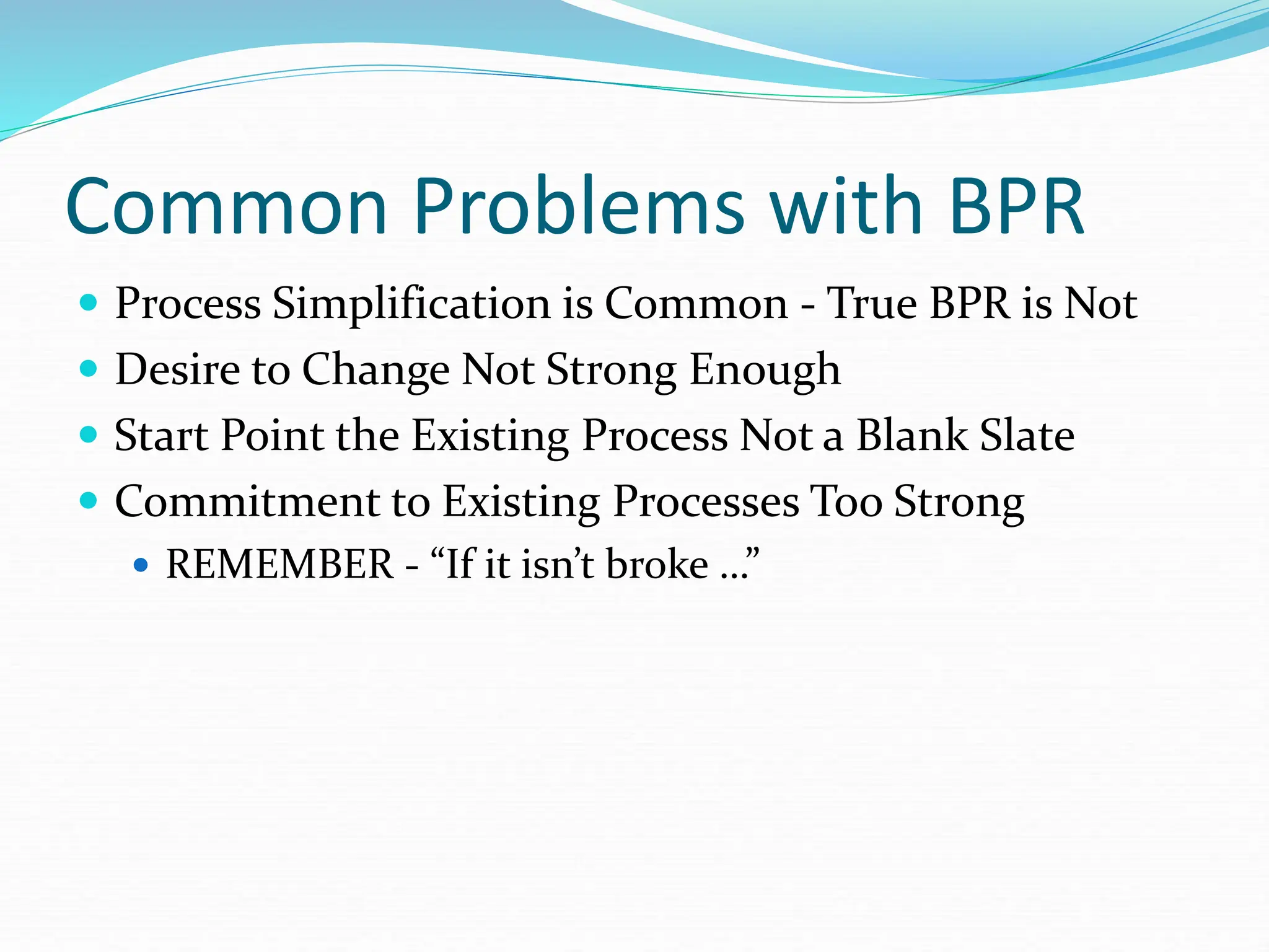 Common Problems with BPR
 Process Simplification is Common - True BPR is Not
 Desire to Change Not Strong Enough
 Start Point the Existing Process Not a Blank Slate
 Commitment to Existing Processes Too Strong
 REMEMBER - “If it isn’t broke …”
 