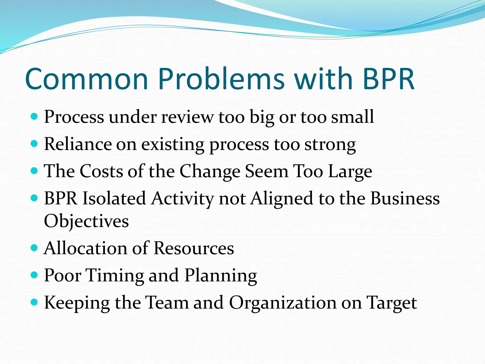 Common Problems with BPR
 Process under review too big or too small
 Reliance on existing process too strong
 The Costs of the Change Seem Too Large
 BPR Isolated Activity not Aligned to the Business
Objectives
 Allocation of Resources
 Poor Timing and Planning
 Keeping the Team and Organization on Target
 