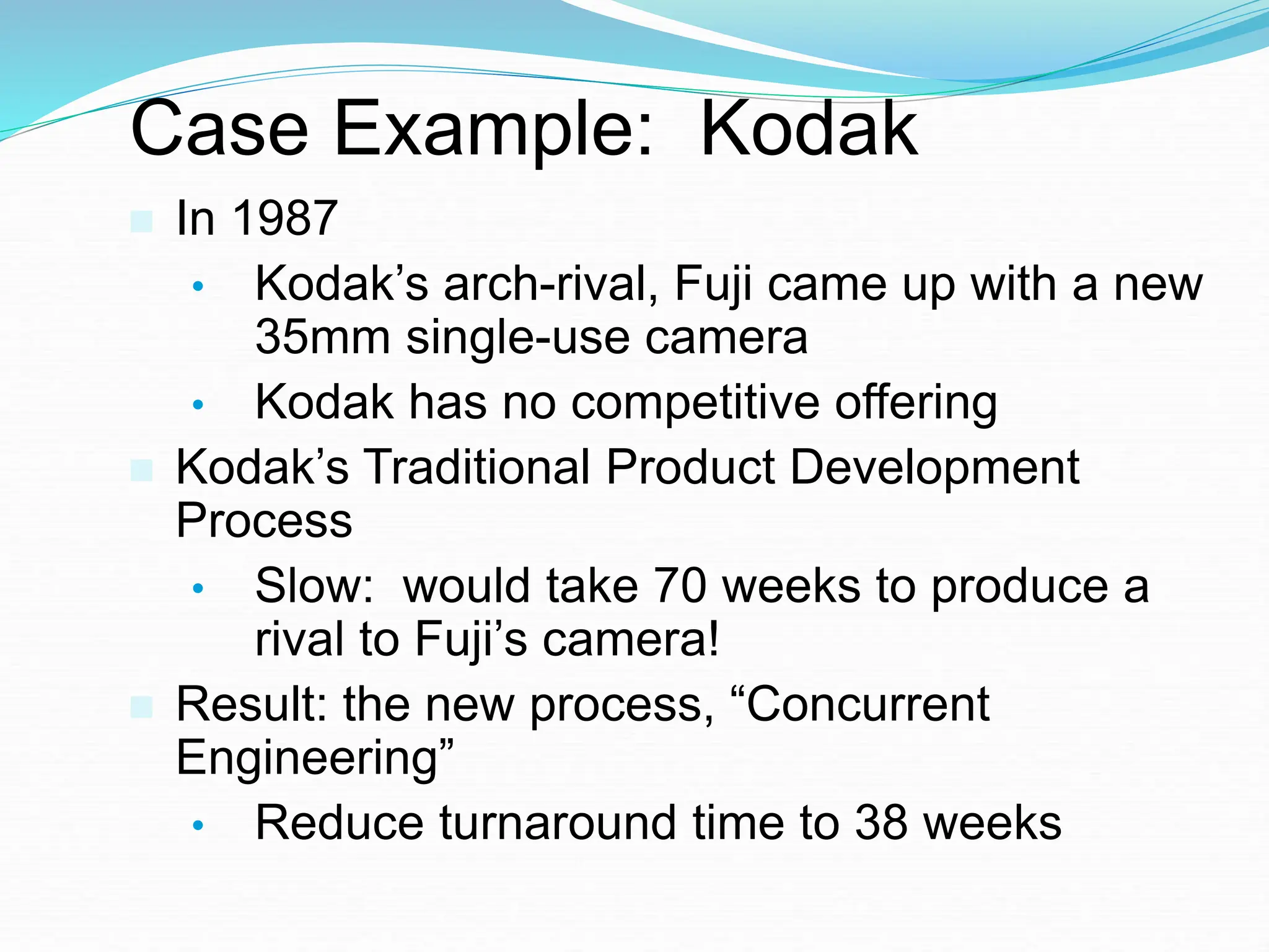 Case Example: Kodak
 In 1987
• Kodak’s arch-rival, Fuji came up with a new
35mm single-use camera
• Kodak has no competitive offering
 Kodak’s Traditional Product Development
Process
• Slow: would take 70 weeks to produce a
rival to Fuji’s camera!
 Result: the new process, “Concurrent
Engineering”
• Reduce turnaround time to 38 weeks
 