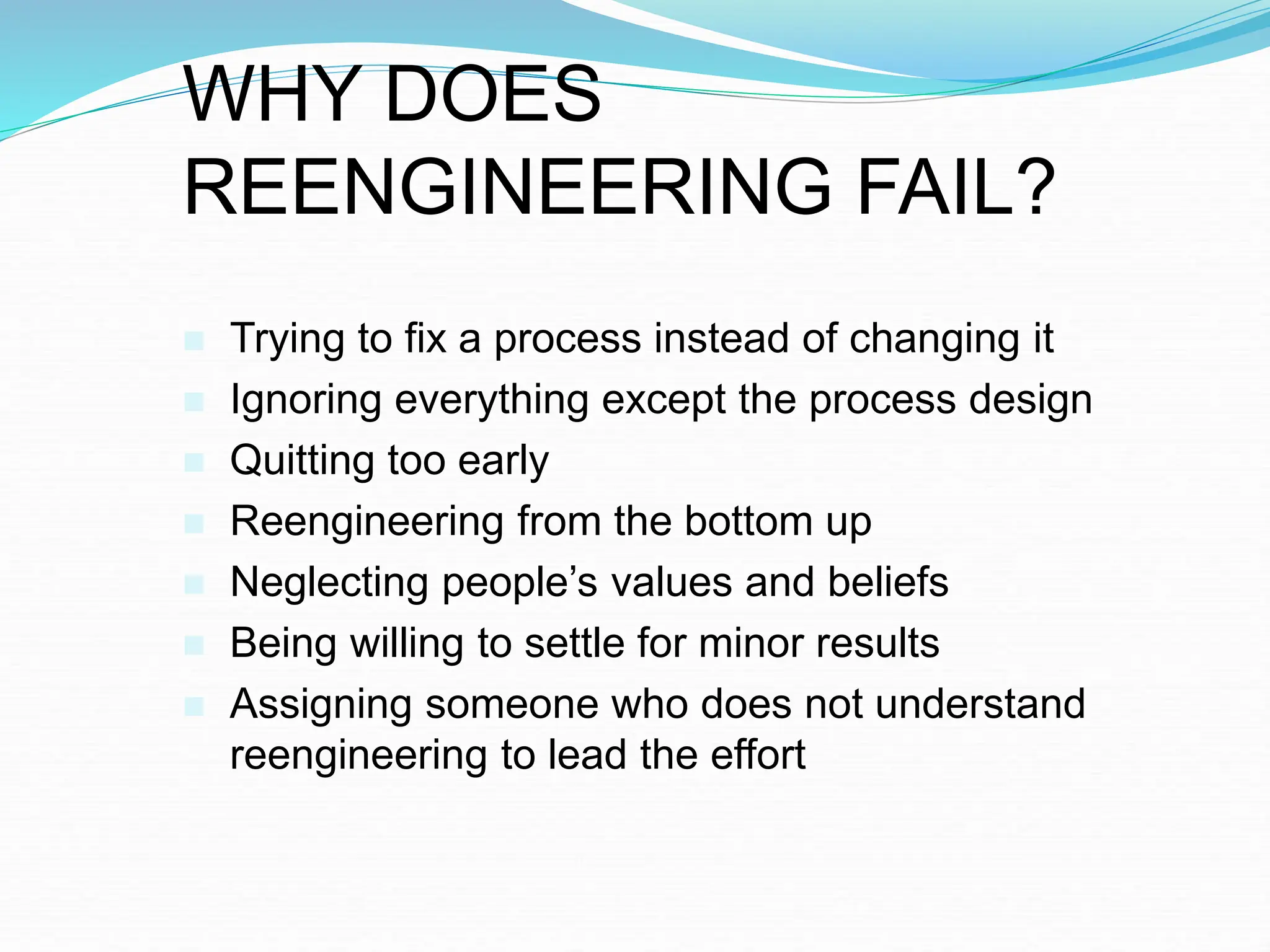 WHY DOES
REENGINEERING FAIL?
 Trying to fix a process instead of changing it
 Ignoring everything except the process design
 Quitting too early
 Reengineering from the bottom up
 Neglecting people’s values and beliefs
 Being willing to settle for minor results
 Assigning someone who does not understand
reengineering to lead the effort
 