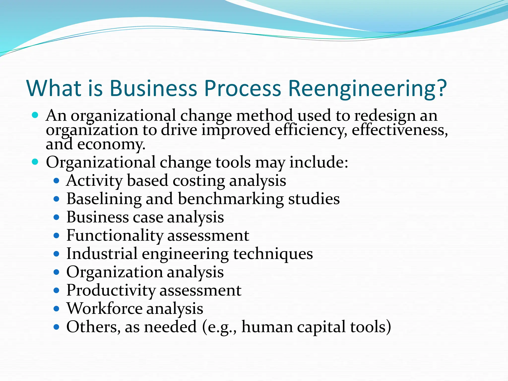 What is Business Process Reengineering?
 An organizational change method used to redesign an
organization to drive improved efficiency, effectiveness,
and economy.
 Organizational change tools may include:
 Activity based costing analysis
 Baselining and benchmarking studies
 Business case analysis
 Functionality assessment
 Industrial engineering techniques
 Organization analysis
 Productivity assessment
 Workforce analysis
 Others, as needed (e.g., human capital tools)
 