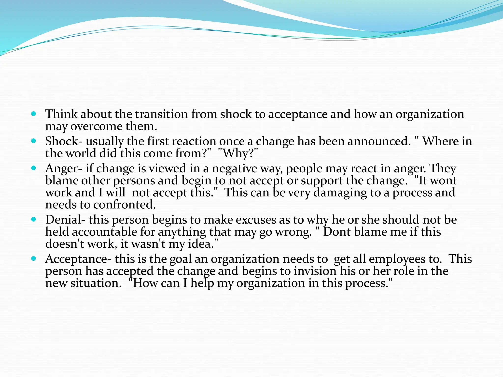  Think about the transition from shock to acceptance and how an organization
may overcome them.
 Shock- usually the first reaction once a change has been announced. " Where in
the world did this come from?" "Why?"
 Anger- if change is viewed in a negative way, people may react in anger. They
blame other persons and begin to not accept or support the change. "It wont
work and I will not accept this." This can be very damaging to a process and
needs to confronted.
 Denial- this person begins to make excuses as to why he or she should not be
held accountable for anything that may go wrong. " Dont blame me if this
doesn't work, it wasn't my idea."
 Acceptance- this is the goal an organization needs to get all employees to. This
person has accepted the change and begins to invision his or her role in the
new situation. "How can I help my organization in this process."
 