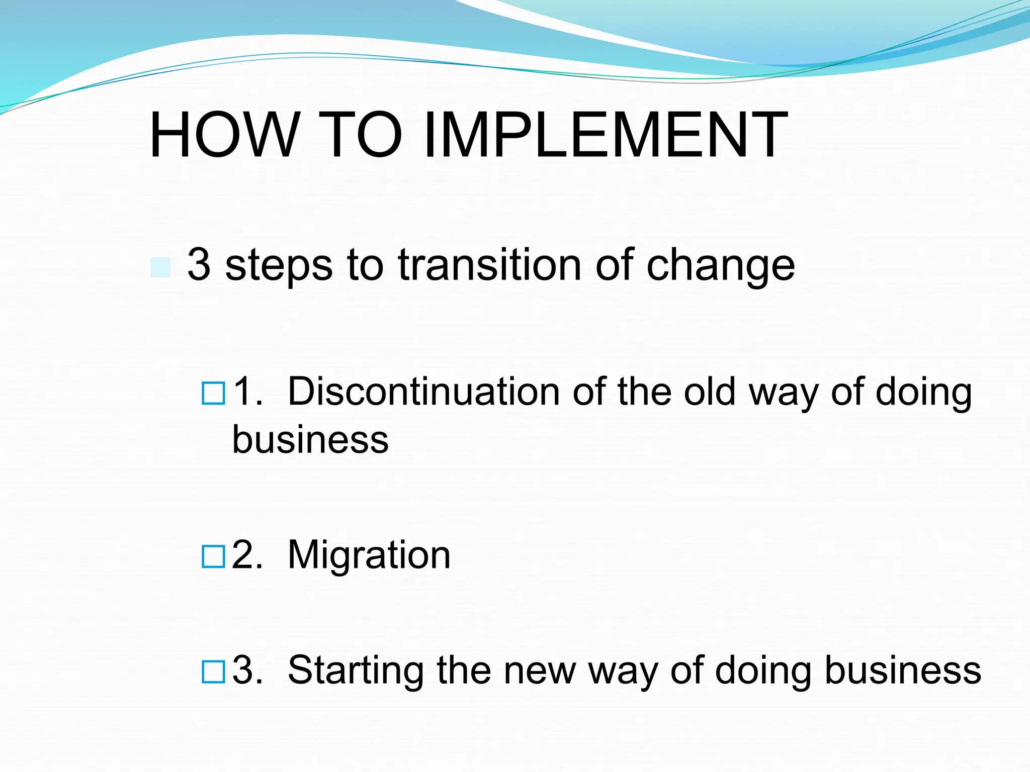 HOW TO IMPLEMENT
 3 steps to transition of change
1. Discontinuation of the old way of doing
business
2. Migration
3. Starting the new way of doing business
 