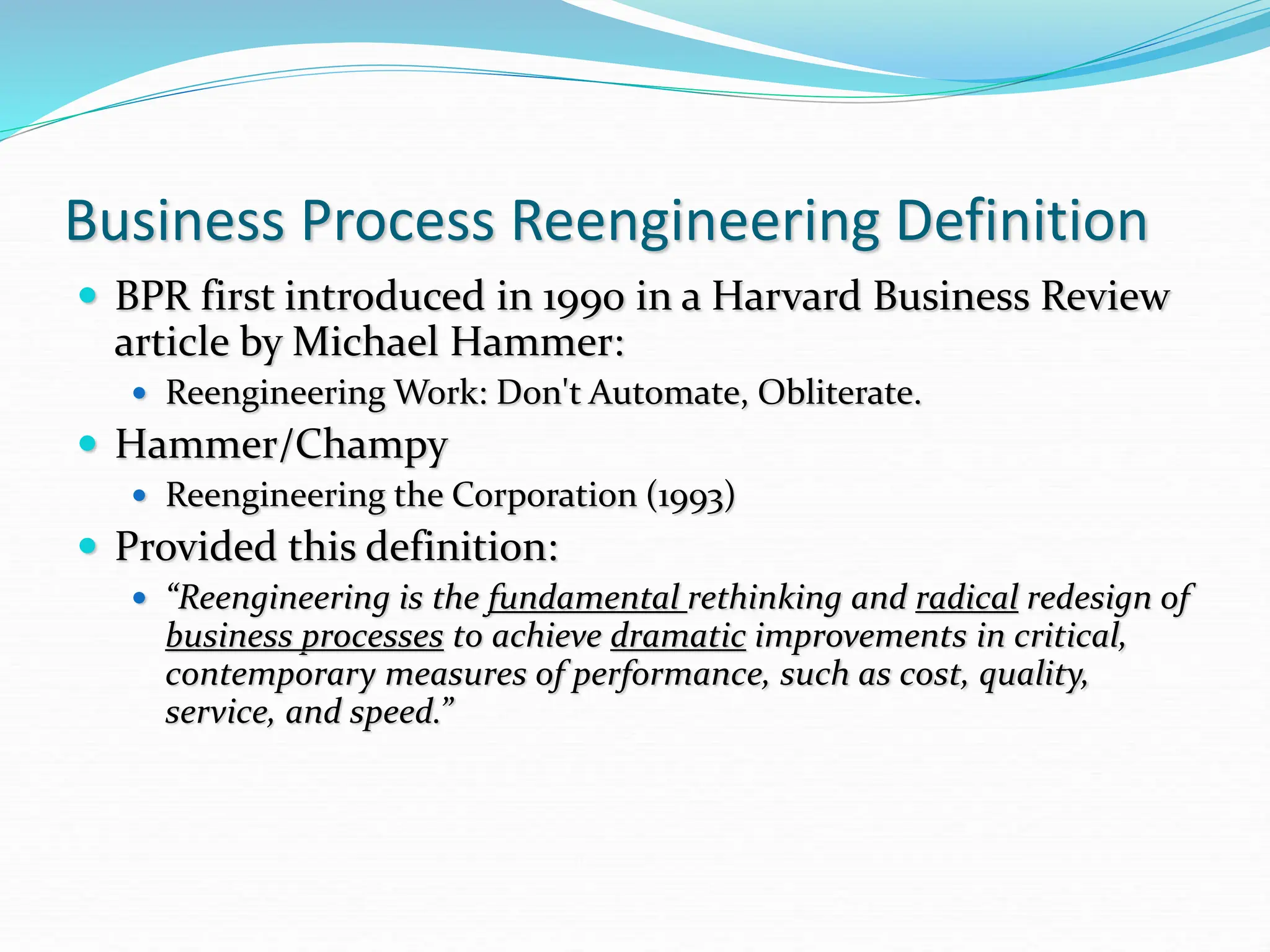 Business Process Reengineering Definition
 BPR first introduced in 1990 in a Harvard Business Review
article by Michael Hammer:
 Reengineering Work: Don't Automate, Obliterate.
 Hammer/Champy
 Reengineering the Corporation (1993)
 Provided this definition:
 “Reengineering is the fundamental rethinking and radical redesign of
business processes to achieve dramatic improvements in critical,
contemporary measures of performance, such as cost, quality,
service, and speed.”
 