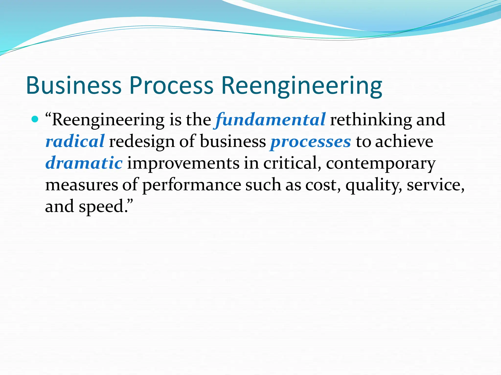 Business Process Reengineering
 “Reengineering is the fundamental rethinking and
radical redesign of business processes to achieve
dramatic improvements in critical, contemporary
measures of performance such as cost, quality, service,
and speed.”
 