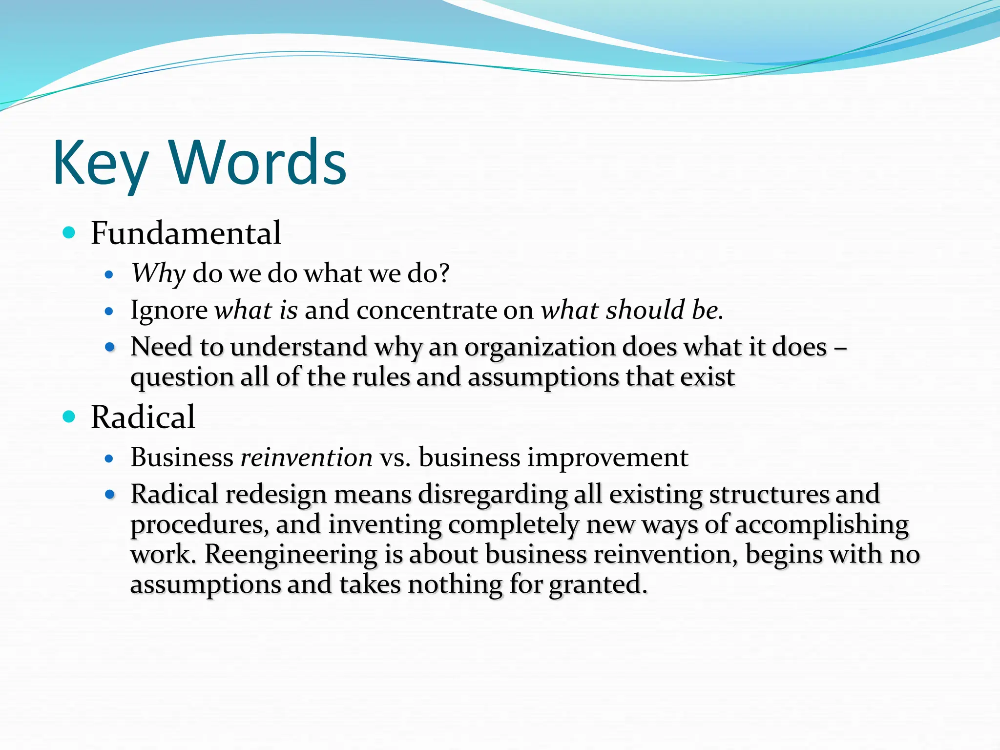Key Words
 Fundamental
 Why do we do what we do?
 Ignore what is and concentrate on what should be.
 Need to understand why an organization does what it does –
question all of the rules and assumptions that exist
 Radical
 Business reinvention vs. business improvement
 Radical redesign means disregarding all existing structures and
procedures, and inventing completely new ways of accomplishing
work. Reengineering is about business reinvention, begins with no
assumptions and takes nothing for granted.
 