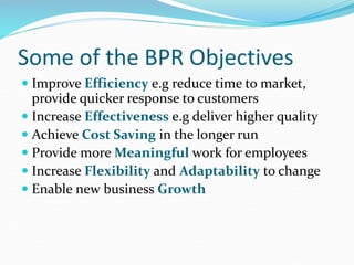 Some of the BPR Objectives
 Improve Efficiency e.g reduce time to market,
provide quicker response to customers
 Increase Effectiveness e.g deliver higher quality
 Achieve Cost Saving in the longer run
 Provide more Meaningful work for employees
 Increase Flexibility and Adaptability to change
 Enable new business Growth
 