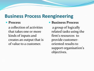 Business Process Reengineering
 Process
a collection of activities
that takes one or more
kinds of inputs and
creates an output that is
of value to a customer.
 Business Process
a group of logically
related tasks using the
firm's resources to
provide customer-
oriented results to
support organisation's
objectives.
 