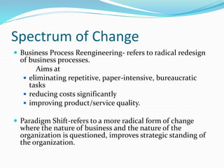 Spectrum of Change
 Business Process Reengineering- refers to radical redesign
of business processes.
Aims at
 eliminating repetitive, paper-intensive, bureaucratic
tasks
 reducing costs significantly
 improving product/service quality.
 Paradigm Shift-refers to a more radical form of change
where the nature of business and the nature of the
organization is questioned, improves strategic standing of
the organization.
 