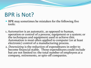 BPR is Not?
 BPR may sometimes be mistaken for the following five
tools:
1. Automation is an automatic, as opposed to human,
operation or control of a process, equipment or a system; or
the techniques and equipment used to achieve this.
Automation is most often applied to computer (or at least
electronic) control of a manufacturing process.
2. Downsizing is the reduction of expenditures in order to
become financial stable. Those expenditures could include
but are not limited to: the total number of employees at a
company, retirements, or spin-off companies.
 