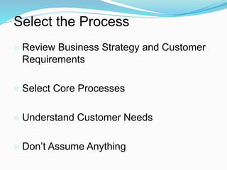 Select the Process
 Review Business Strategy and Customer
Requirements
 Select Core Processes
 Understand Customer Needs
 Don’t Assume Anything
 
