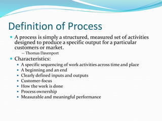 Definition of Process
 A process is simply a structured, measured set of activities
designed to produce a specific output for a particular
customers or market.
-- Thomas Davenport
 Characteristics:
 A specific sequencing of work activities across time and place
 A beginning and an end
 Clearly defined inputs and outputs
 Customer-focus
 How the work is done
 Process ownership
 Measurable and meaningful performance
 