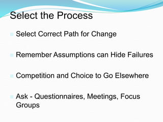 Select the Process
 Select Correct Path for Change
 Remember Assumptions can Hide Failures
 Competition and Choice to Go Elsewhere
 Ask - Questionnaires, Meetings, Focus
Groups
 