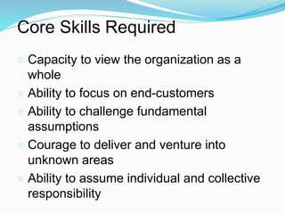 Core Skills Required
 Capacity to view the organization as a
whole
 Ability to focus on end-customers
 Ability to challenge fundamental
assumptions
 Courage to deliver and venture into
unknown areas
 Ability to assume individual and collective
responsibility
 
