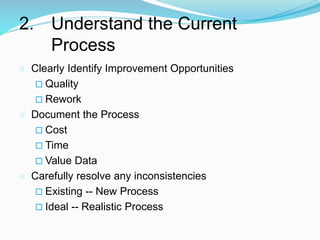 2. Understand the Current
Process
 Clearly Identify Improvement Opportunities
 Quality
 Rework
 Document the Process
 Cost
 Time
 Value Data
 Carefully resolve any inconsistencies
 Existing -- New Process
 Ideal -- Realistic Process
 