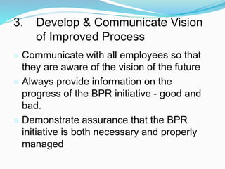 3. Develop & Communicate Vision
of Improved Process
 Communicate with all employees so that
they are aware of the vision of the future
 Always provide information on the
progress of the BPR initiative - good and
bad.
 Demonstrate assurance that the BPR
initiative is both necessary and properly
managed
 