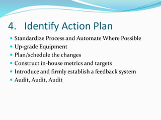 4. Identify Action Plan
 Standardize Process and Automate Where Possible
 Up-grade Equipment
 Plan/schedule the changes
 Construct in-house metrics and targets
 Introduce and firmly establish a feedback system
 Audit, Audit, Audit
 