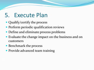 5. Execute Plan
 Qualify/certify the process
 Perform periodic qualification reviews
 Define and eliminate process problems
 Evaluate the change impact on the business and on
customers
 Benchmark the process
 Provide advanced team training
 