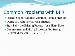 Common Problems with BPR
 Process Simplification is Common - True BPR is Not
 Desire to Change Not Strong Enough
 Start Point the Existing Process Not a Blank Slate
 Commitment to Existing Processes Too Strong
 REMEMBER - “If it isn’t broke …”
 