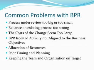 Common Problems with BPR
 Process under review too big or too small
 Reliance on existing process too strong
 The Costs of the Change Seem Too Large
 BPR Isolated Activity not Aligned to the Business
Objectives
 Allocation of Resources
 Poor Timing and Planning
 Keeping the Team and Organization on Target
 