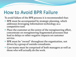 How to Avoid BPR Failure
To avoid failure of the BPR process it is recommended that:
 BPR must be accompanied by strategic planning, which
addresses leveraging Information technology as a
competitive tool.
 Place the customer at the centre of the reengineering effort,
concentrate on reengineering fragmented processes that
lead to delays or other negative impacts on customer
service.
 BPR must be "owned" throughout the organization, not
driven by a group of outside consultants.
 Case teams must be comprised of both managers as well as
those who will actually do the work.
 