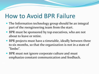 How to Avoid BPR Failure
 The Information technology group should be an integral
part of the reengineering team from the start.
 BPR must be sponsored by top executives, who are not
about to leave or retire.
 BPR projects must have a timetable, ideally between three
to six months, so that the organization is not in a state of
"limbo".
 BPR must not ignore corporate culture and must
emphasize constant communication and feedback.
 