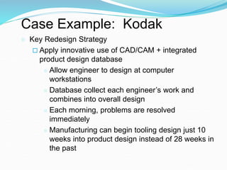 Case Example: Kodak
 Key Redesign Strategy
 Apply innovative use of CAD/CAM + integrated
product design database
 Allow engineer to design at computer
workstations
 Database collect each engineer’s work and
combines into overall design
 Each morning, problems are resolved
immediately
 Manufacturing can begin tooling design just 10
weeks into product design instead of 28 weeks in
the past
 