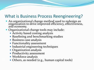 What is Business Process Reengineering?
 An organizational change method used to redesign an
organization to drive improved efficiency, effectiveness,
and economy.
 Organizational change tools may include:
 Activity based costing analysis
 Baselining and benchmarking studies
 Business case analysis
 Functionality assessment
 Industrial engineering techniques
 Organization analysis
 Productivity assessment
 Workforce analysis
 Others, as needed (e.g., human capital tools)
 