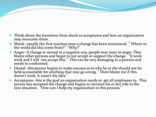  Think about the transition from shock to acceptance and how an organization
may overcome them.
 Shock- usually the first reaction once a change has been announced. " Where in
the world did this come from?" "Why?"
 Anger- if change is viewed in a negative way, people may react in anger. They
blame other persons and begin to not accept or support the change. "It wont
work and I will not accept this." This can be very damaging to a process and
needs to confronted.
 Denial- this person begins to make excuses as to why he or she should not be
held accountable for anything that may go wrong. " Dont blame me if this
doesn't work, it wasn't my idea."
 Acceptance- this is the goal an organization needs to get all employees to. This
person has accepted the change and begins to invision his or her role in the
new situation. "How can I help my organization in this process."
 