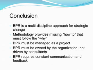 Conclusion
 BPR is a multi-discipline approach for strategic
change
 Methodology provides missing “how to” that
must follow the “why”
 BPR must be managed as a project
 BPR must be owned by the organization, not
driven by consultants
 BPR requires constant communication and
feedback
 