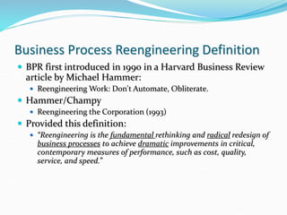 Business Process Reengineering Definition
 BPR first introduced in 1990 in a Harvard Business Review
article by Michael Hammer:
 Reengineering Work: Don't Automate, Obliterate.
 Hammer/Champy
 Reengineering the Corporation (1993)
 Provided this definition:
 “Reengineering is the fundamental rethinking and radical redesign of
business processes to achieve dramatic improvements in critical,
contemporary measures of performance, such as cost, quality,
service, and speed.”
 