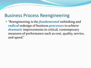 Business Process Reengineering
 “Reengineering is the fundamental rethinking and
radical redesign of business processes to achieve
dramatic improvements in critical, contemporary
measures of performance such as cost, quality, service,
and speed.”
 
