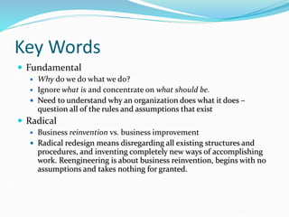 Key Words
 Fundamental
 Why do we do what we do?
 Ignore what is and concentrate on what should be.
 Need to understand why an organization does what it does –
question all of the rules and assumptions that exist
 Radical
 Business reinvention vs. business improvement
 Radical redesign means disregarding all existing structures and
procedures, and inventing completely new ways of accomplishing
work. Reengineering is about business reinvention, begins with no
assumptions and takes nothing for granted.
 