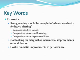 Key Words
 Dramatic
 Reengineering should be brought in “when a need exits
for heavy blasting.”
 Companies in deep trouble.
 Companies that see trouble coming.
 Companies that are in peak condition.
 Not looking for marginal or incremental improvements
or modification
 Goal is dramatic improvements in performance.
 