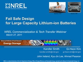 Source: A123                        Source: GM



    Fail Safe Design
    for Large Capacity Lithium-ion Batteries

 NREL Commercialization & Tech Transfer Webinar
     March 27, 2011




                                                                                       Kandler Smith                                      Gi-Heon Kim
                                                                               kandler.smith@nrel.gov                             gi-heon.kim@nrel.gov

                                                                         John Ireland, Kyu-Jin Lee, Ahmad Pesaran
NREL is a national laboratory of the U.S. Department of Energy, Office of Energy Efficiency and Renewable Energy, operated by the Alliance for Sustainable Energy, LLC.
 