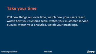 @kevingoldsmith #failsafe
Roll new things out over time, watch how your users react,
watch how your systems scale, watch your customer service
queues, watch your analytics, watch your crash logs.
Take your time
 