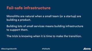 @kevingoldsmith #failsafe
Monoliths are natural when a small team (or a startup) are
building a product.
Building lots of small services means building infrastructure
to support them.
The trick is knowing when it is time to make the transition.
Fail-safe infrastructure
 