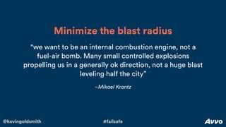 @kevingoldsmith #failsafe
–Mikael Krantz
"we want to be an internal combustion engine, not a
fuel-air bomb. Many small controlled explosions
propelling us in a generally ok direction, not a huge blast
leveling half the city”
Minimize the blast radius
 