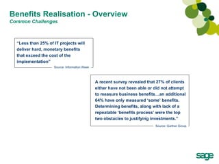 Benefits Realisation - Overview Common Challenges A recent survey revealed that 27% of clients either have not been able or did not attempt to measure business benefits…an additional 64% have only measured ‘some’ benefits. Determining benefits, along with lack of a repeatable ‘benefits process’ were the top two obstacles to justifying investments.” Source: Gartner Group “ Less than 25% of IT projects will deliver hard, monetary benefits that exceed the cost of the implementation” Source: Information Week 