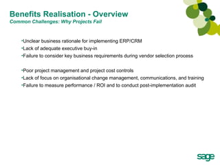 Benefits Realisation - Overview Common Challenges: Why Projects Fail Unclear business rationale for implementing ERP/CRM Lack of adequate executive buy-in Failure to consider key business requirements during vendor selection process Poor project management and project cost controls Lack of focus on organisational change management, communications, and training Failure to measure performance / ROI and to conduct post-implementation audit 