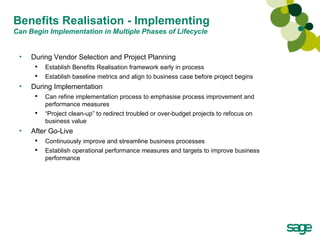 Benefits Realisation - Implementing Can Begin Implementation in Multiple Phases of Lifecycle During Vendor Selection and Project Planning Establish Benefits Realisation framework early in process Establish baseline metrics and align to business case before project begins During Implementation Can refine implementation process to emphasise process improvement and performance measures “ Project clean-up” to redirect troubled or over-budget projects to refocus on business value After Go-Live Continuously improve and streamline business processes Establish operational performance measures and targets to improve business performance 