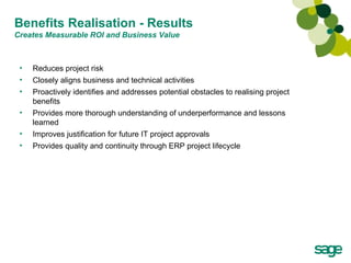 Benefits Realisation - Results  Creates Measurable ROI and Business Value Reduces project risk Closely aligns business and technical activities Proactively identifies and addresses potential obstacles to realising project benefits Provides more thorough understanding of underperformance and lessons learned Improves justification for future IT project approvals Provides quality and continuity through ERP project lifecycle 