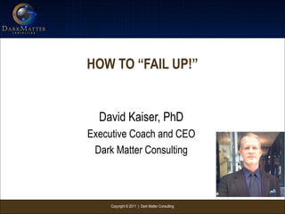 Copyright © 2011 | Dark Matter Consulting
HOW TO “FAIL UP!”
David Kaiser, PhD
Executive Coach and CEO
Dark Matter Consulting
 