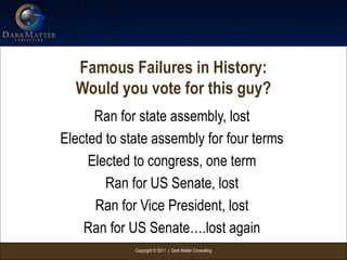 Copyright © 2011 | Dark Matter Consulting
Famous Failures in History:
Would you vote for this guy?
Ran for state assembly, lost
Elected to state assembly for four terms
Elected to congress, one term
Ran for US Senate, lost
Ran for Vice President, lost
Ran for US Senate….lost again
 