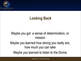 Copyright © 2011 | Dark Matter Consulting
Looking Back
Maybe you got a sense of determination, or
mission
Maybe you learned how strong you really are,
how much you can take
Maybe you learned to listen to the Divine
 
